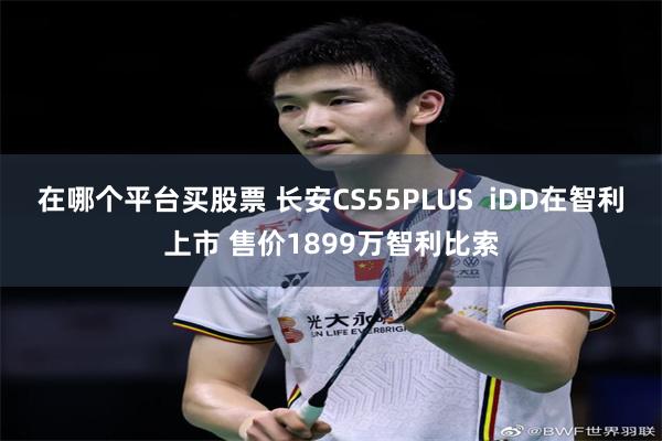 在哪个平台买股票 长安CS55PLUS  iDD在智利上市 售价1899万智利比索