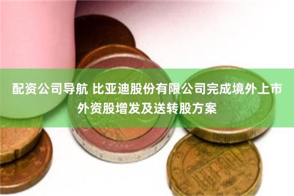配资公司导航 比亚迪股份有限公司完成境外上市外资股增发及送转股方案