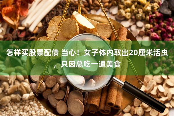 怎样买股票配债 当心！女子体内取出20厘米活虫，只因总吃一道美食