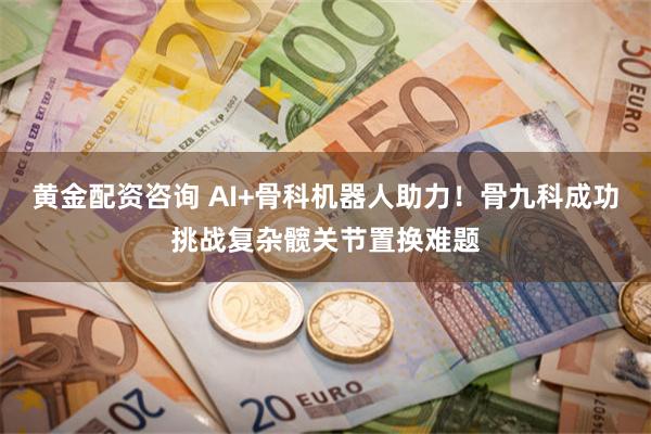 黄金配资咨询 AI+骨科机器人助力！骨九科成功挑战复杂髋关节置换难题