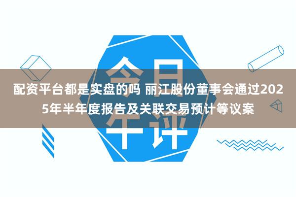 配资平台都是实盘的吗 丽江股份董事会通过2025年半年度报告及关联交易预计等议案