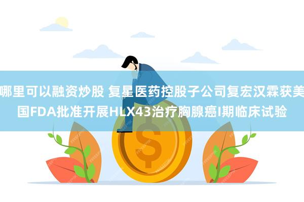 哪里可以融资炒股 复星医药控股子公司复宏汉霖获美国FDA批准开展HLX43治疗胸腺癌I期临床试验