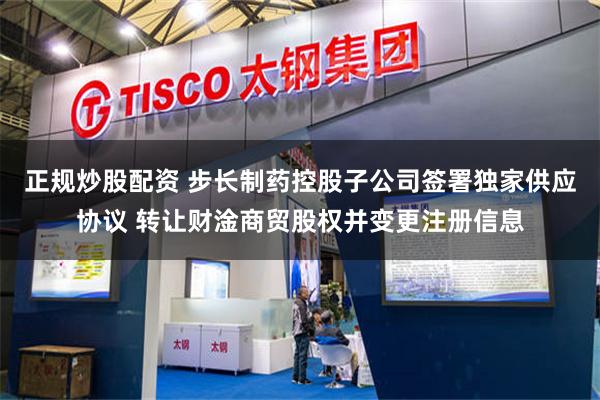 正规炒股配资 步长制药控股子公司签署独家供应协议 转让财淦商贸股权并变更注册信息