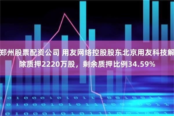 郑州股票配资公司 用友网络控股股东北京用友科技解除质押2220万股，剩余质押比例34.59%