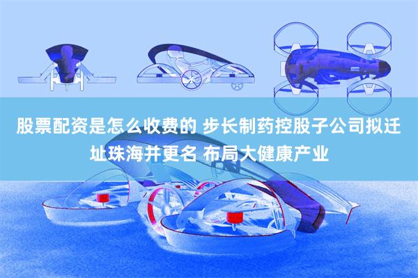 股票配资是怎么收费的 步长制药控股子公司拟迁址珠海并更名 布局大健康产业