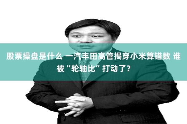 股票操盘是什么 一汽丰田高管揭穿小米算错数 谁被“轮轴比”打动了？