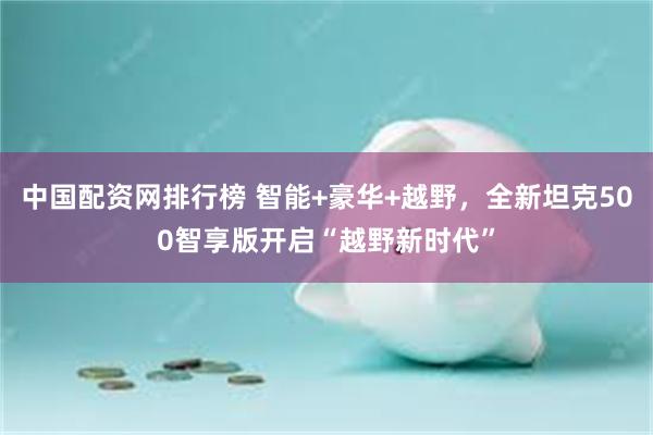 中国配资网排行榜 智能+豪华+越野，全新坦克500智享版开启“越野新时代”