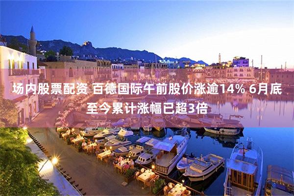 场内股票配资 百德国际午前股价涨逾14% 6月底至今累计涨幅已超3倍