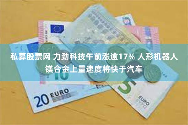 私募股票网 力劲科技午前涨逾17% 人形机器人镁合金上量速度将快于汽车