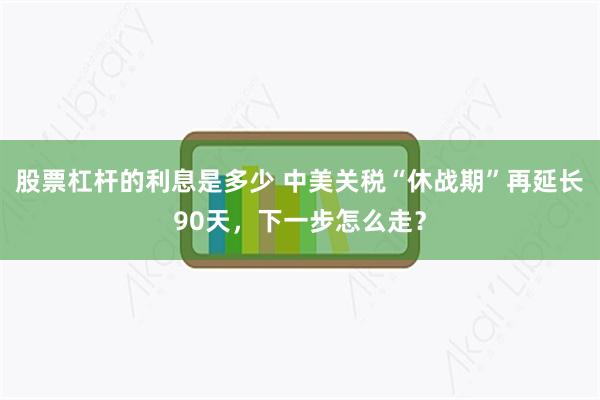 股票杠杆的利息是多少 中美关税“休战期”再延长90天，下一步怎么走？