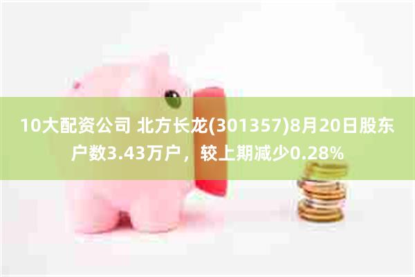10大配资公司 北方长龙(301357)8月20日股东户数3.43万户，较上期减少0.28%