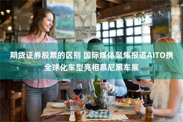 期货证券股票的区别 国际媒体聚焦报道AITO携全球化车型亮相慕尼黑车展