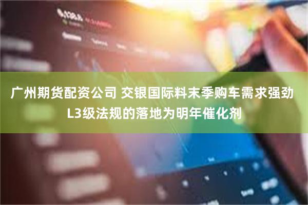 广州期货配资公司 交银国际料末季购车需求强劲 L3级法规的落地为明年催化剂