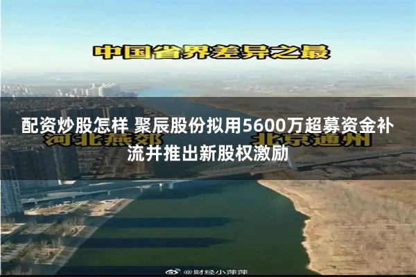 配资炒股怎样 聚辰股份拟用5600万超募资金补流并推出新股权激励