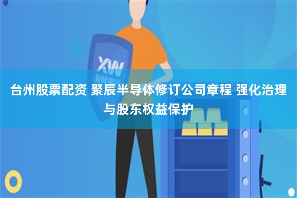 台州股票配资 聚辰半导体修订公司章程 强化治理与股东权益保护