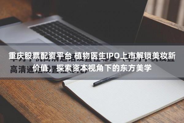 重庆股票配资平台 植物医生IPO上市解锁美妆新价值，探索资本视角下的东方美学