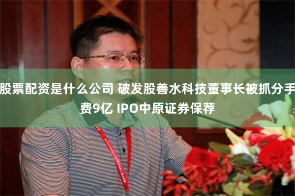 股票配资是什么公司 破发股善水科技董事长被抓分手费9亿 IPO中原证券保荐
