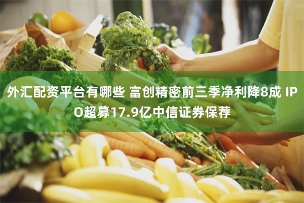 外汇配资平台有哪些 富创精密前三季净利降8成 IPO超募17.9亿中信证券保荐