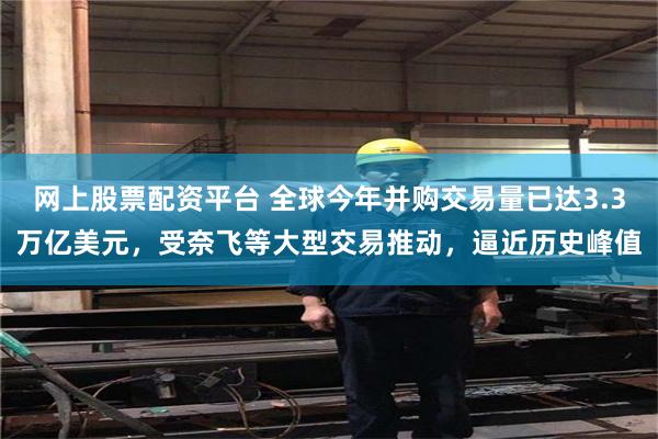 网上股票配资平台 全球今年并购交易量已达3.3万亿美元，受奈飞等大型交易推动，逼近历史峰值