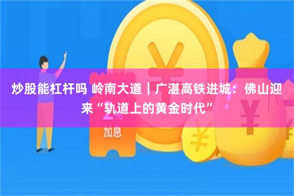 炒股能杠杆吗 岭南大道｜广湛高铁进城：佛山迎来“轨道上的黄金时代”