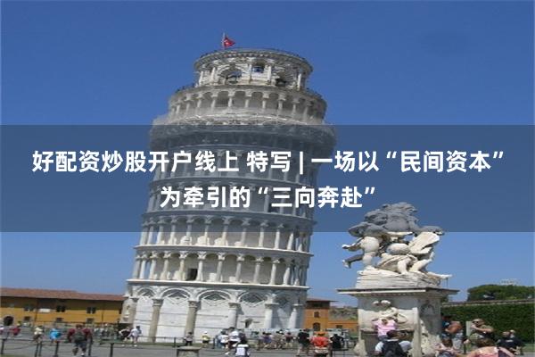 好配资炒股开户线上 特写 | 一场以“民间资本”为牵引的“三向奔赴”