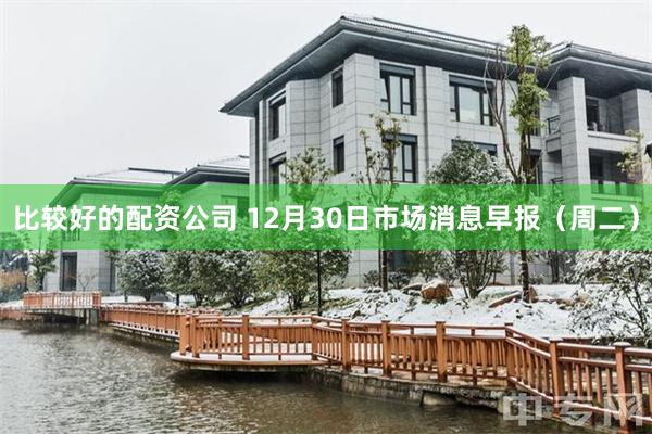 比较好的配资公司 12月30日市场消息早报（周二）