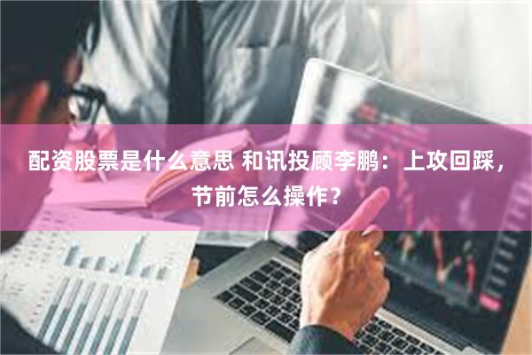 配资股票是什么意思 和讯投顾李鹏:上攻回踩,节前怎么操作?