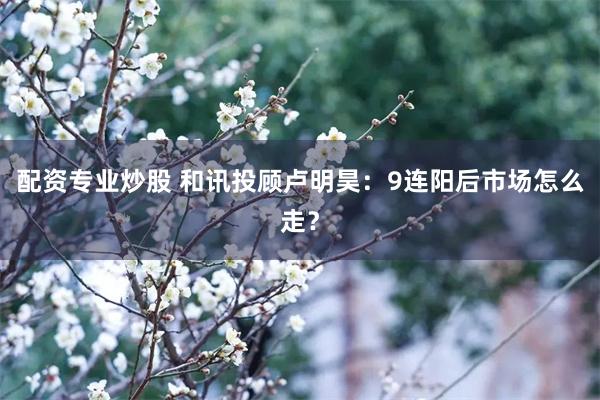 配资专业炒股 和讯投顾卢明昊：9连阳后市场怎么走？