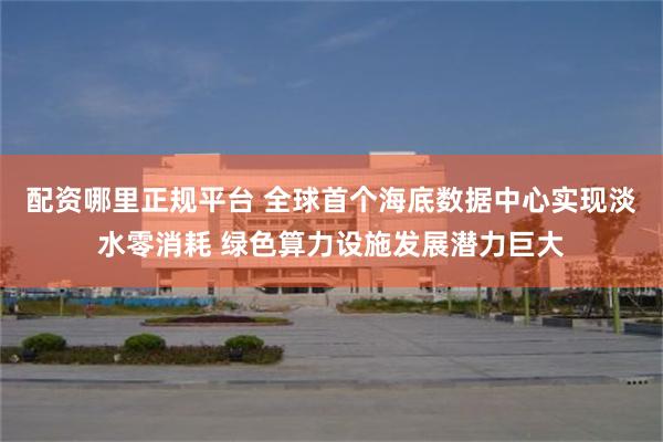 配资哪里正规平台 全球首个海底数据中心实现淡水零消耗 绿色算力设施发展潜力巨大