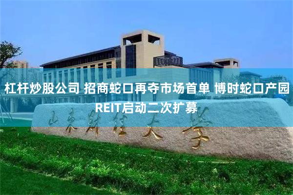 杠杆炒股公司 招商蛇口再夺市场首单 博时蛇口产园REIT启动二次扩募