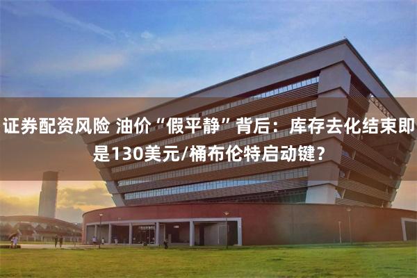 证券配资风险 油价“假平静”背后：库存去化结束即是130美元/桶布伦特启动键？