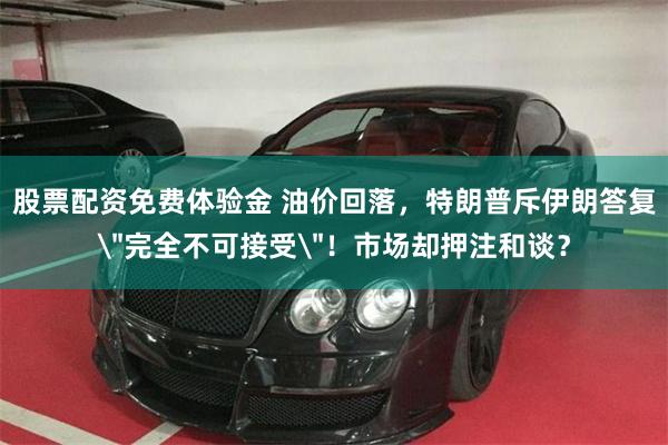 股票配资免费体验金 油价回落，特朗普斥伊朗答复
