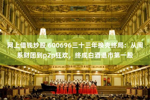 网上借钱炒股 600696三十三年换壳终局：从闽系财团到p2p狂欢，终成白酒退市第一股