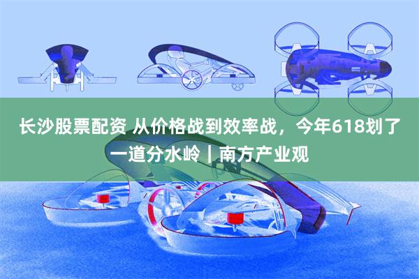 长沙股票配资 从价格战到效率战，今年618划了一道分水岭｜南方产业观