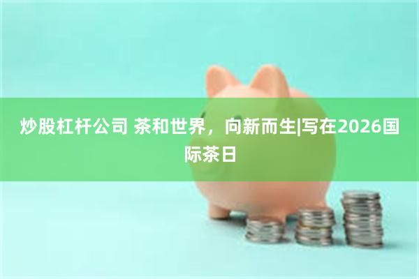 炒股杠杆公司 茶和世界，向新而生|写在2026国际茶日
