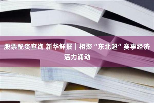 股票配资查询 新华鲜报｜相聚“东北超”赛事经济活力涌动