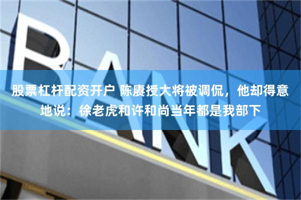 股票杠杆配资开户 陈赓授大将被调侃,他却得意地说:徐老虎和许和尚当年都是我部下