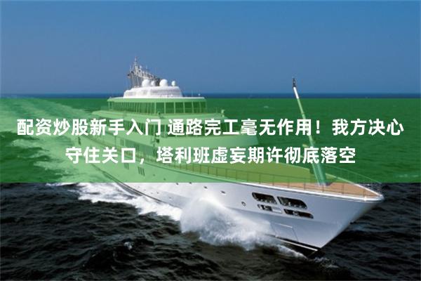 配资炒股新手入门 通路完工毫无作用!我方决心守住关口,塔利班虚妄期许彻底落空