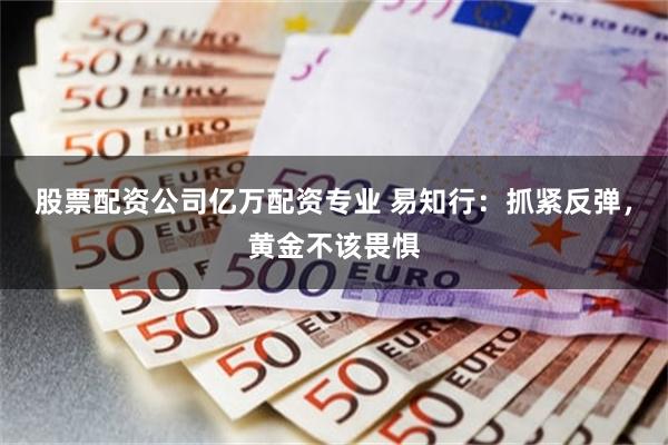 股票配资公司亿万配资专业 易知行：抓紧反弹，黄金不该畏惧