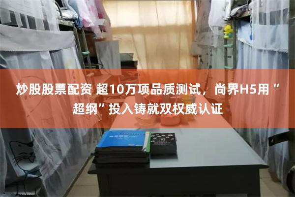 炒股股票配资 超10万项品质测试，尚界H5用“超纲”投入铸就双权威认证