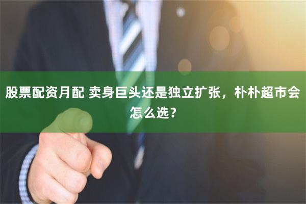 股票配资月配 卖身巨头还是独立扩张，朴朴超市会怎么选？