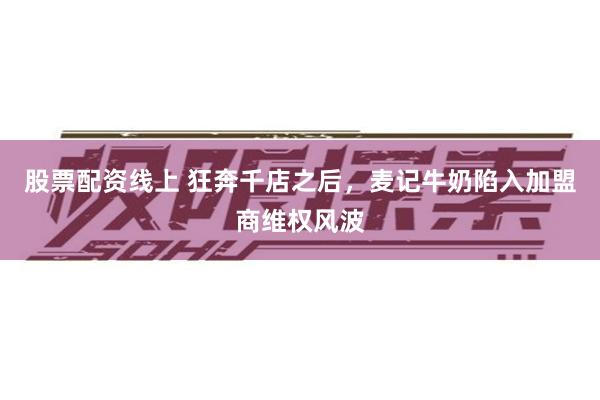股票配资线上 狂奔千店之后，麦记牛奶陷入加盟商维权风波