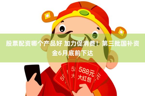 股票配资哪个产品好 加力促消费!第三批国补资金6月底前下达