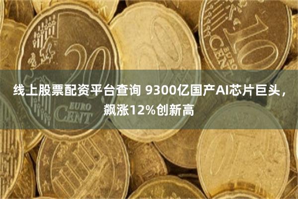 线上股票配资平台查询 9300亿国产AI芯片巨头，飙涨12%创新高