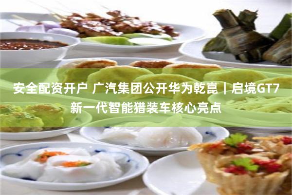 安全配资开户 广汽集团公开华为乾崑|启境GT7新一代智能猎装车核心亮点