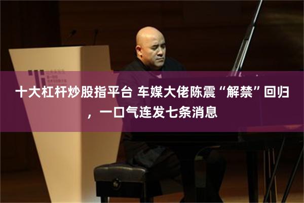 十大杠杆炒股指平台 车媒大佬陈震“解禁”回归，一口气连发七条消息