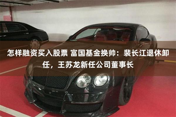 怎样融资买入股票 富国基金换帅：裴长江退休卸任，王苏龙新任公司董事长