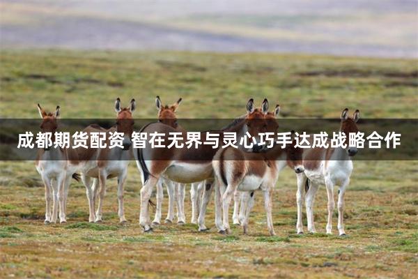 成都期货配资 智在无界与灵心巧手达成战略合作