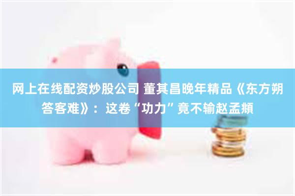 网上在线配资炒股公司 董其昌晚年精品《东方朔答客难》：这卷“功力”竟不输赵孟頫