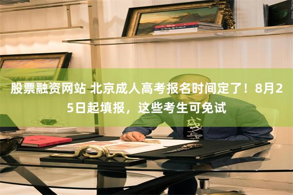 股票融资网站 北京成人高考报名时间定了！8月25日起填报，这些考生可免试